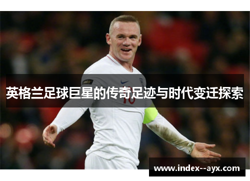 英格兰足球巨星的传奇足迹与时代变迁探索 英格兰足球巨星的传奇足迹与时代变迁探索