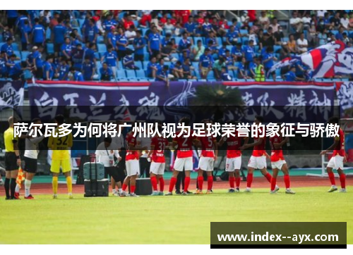 萨尔瓦多为何将广州队视为足球荣誉的象征与骄傲