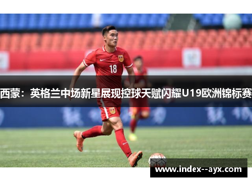 西蒙：英格兰中场新星展现控球天赋闪耀U19欧洲锦标赛