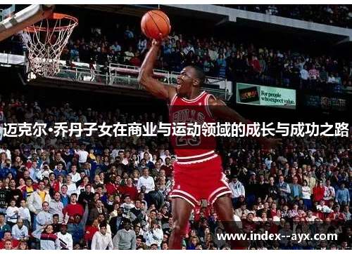 迈克尔·乔丹子女在商业与运动领域的成长与成功之路