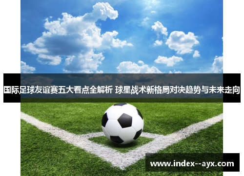 国际足球友谊赛五大看点全解析 球星战术新格局对决趋势与未来走向