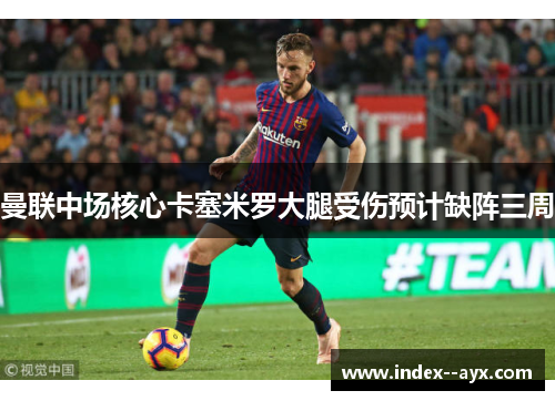 曼联中场核心卡塞米罗大腿受伤预计缺阵三周 曼联中场核心卡塞米罗大腿受伤预计缺阵三周