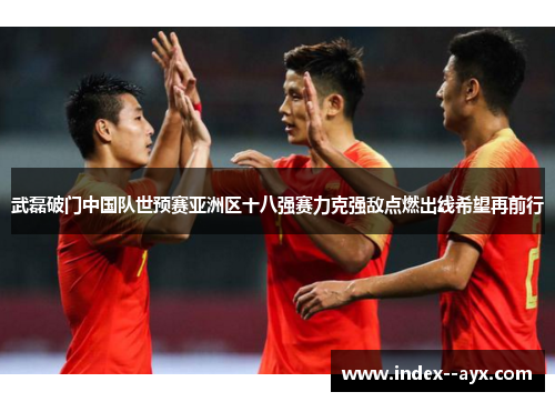 武磊破门中国队世预赛亚洲区十八强赛力克强敌点燃出线希望再前行 武磊破门中国队世预赛亚洲区十八强赛力克强敌点燃出线希望再前行