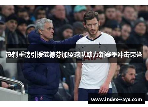 热刺重磅引援范德芬加盟球队助力新赛季冲击荣誉 热刺重磅引援范德芬加盟球队助力新赛季冲击荣誉