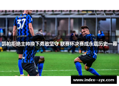 凯帕拒绝主帅换下勇敢坚守 联赛杯决赛成永载历史一幕