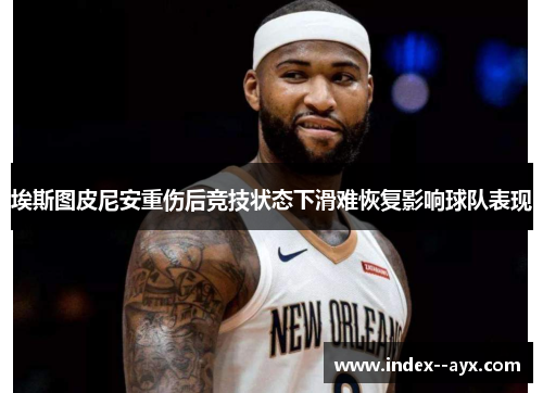 埃斯图皮尼安重伤后竞技状态下滑难恢复影响球队表现 埃斯图皮尼安重伤后竞技状态下滑难恢复影响球队表现