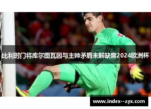 比利时门将库尔图瓦因与主帅矛盾未解缺席2024欧洲杯