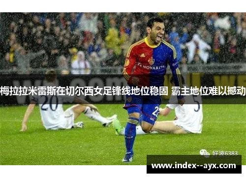 梅拉拉米雷斯在切尔西女足锋线地位稳固 霸主地位难以撼动