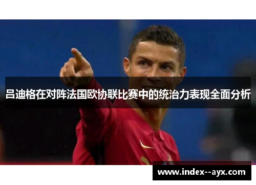 吕迪格在对阵法国欧协联比赛中的统治力表现全面分析