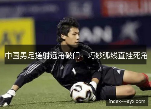 中国男足搓射远角破门:巧妙弧线直挂死角 中国男足搓射远角破门:巧妙弧线直挂死角