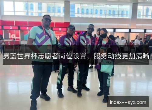 男篮世界杯志愿者岗位设置，服务动线更加清晰